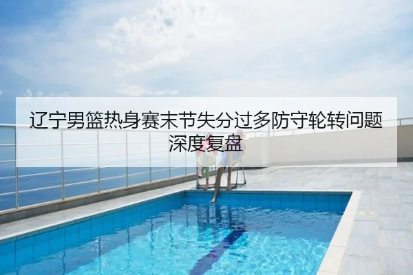 辽宁男篮热身赛末节失分过多防守轮转问题深度复盘