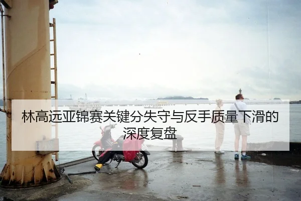 林高远亚锦赛关键分失守与反手质量下滑的深度复盘